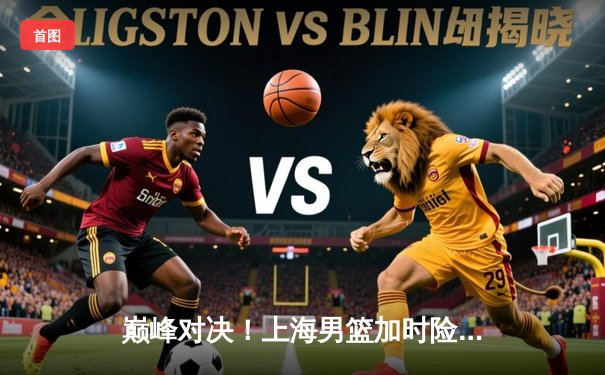 巅峰对决！上海男篮加时险胜辽宁，王哲林狂砍42分创赛季新高