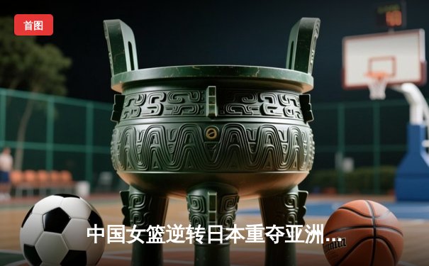 中国女篮逆转日本重夺亚洲杯冠军，韩旭23分统治内线