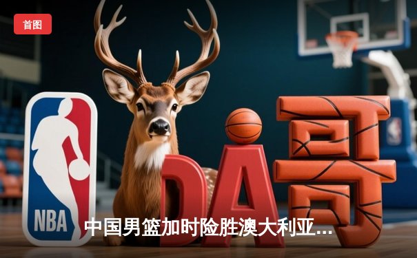 中国男篮加时险胜澳大利亚，周琦28分15篮板主宰内线