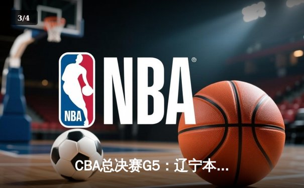 CBA总决赛G5：辽宁本钢主场加时险胜，队史首夺三连冠创纪录 - 3