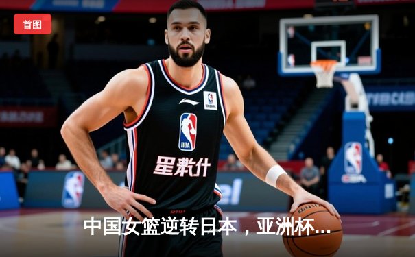 中国女篮逆转日本，亚洲杯夺冠展现团队力量