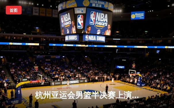 杭州亚运会男篮半决赛上演世纪对决 中国队加时鏖战95:93险胜日本晋级决赛