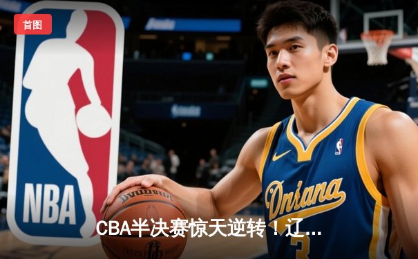 CBA半决赛惊天逆转！辽宁本钢加时苦战3分险胜广东宏远