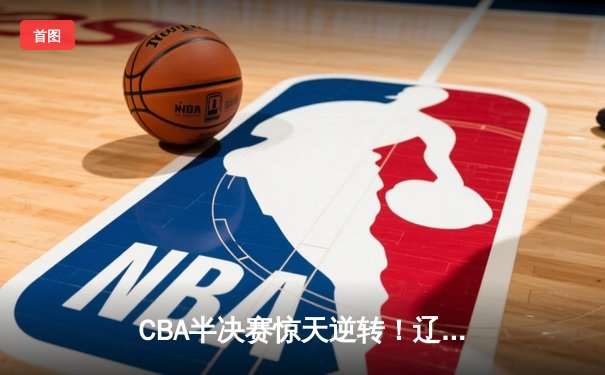 CBA半决赛惊天逆转！辽宁本钢加时苦战3分险胜广东宏远