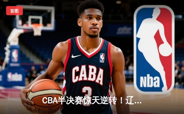 CBA半决赛惊天逆转！辽宁本钢加时苦战3分险胜广东宏远