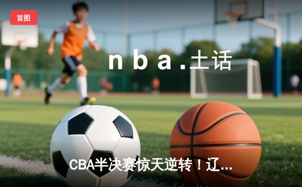 CBA半决赛惊天逆转！辽宁本钢加时苦战3分险胜广东宏远