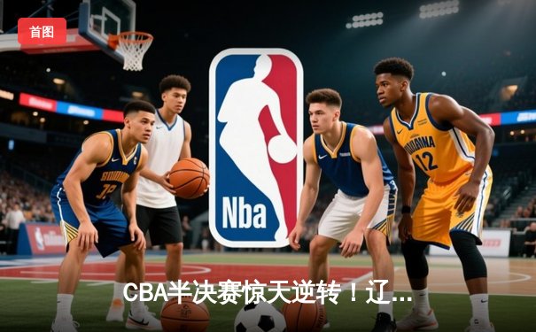 CBA半决赛惊天逆转！辽宁本钢加时苦战3分险胜广东宏远