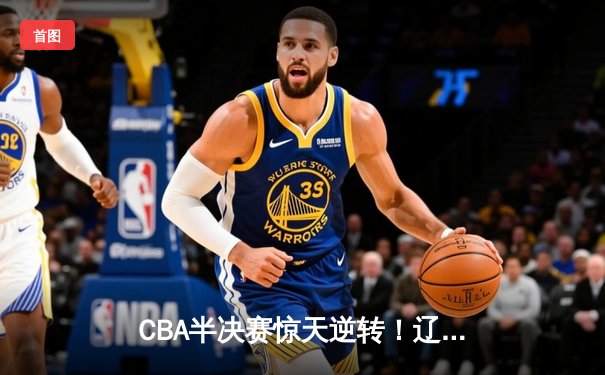CBA半决赛惊天逆转！辽宁本钢加时苦战3分险胜广东宏远