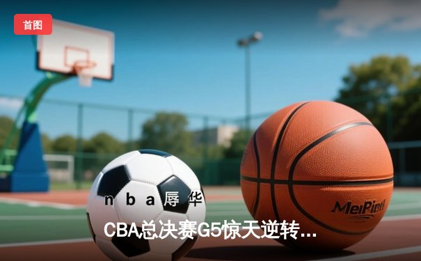 CBA总决赛G5惊天逆转！辽宁本钢加时险胜浙江广厦夺队史第三冠