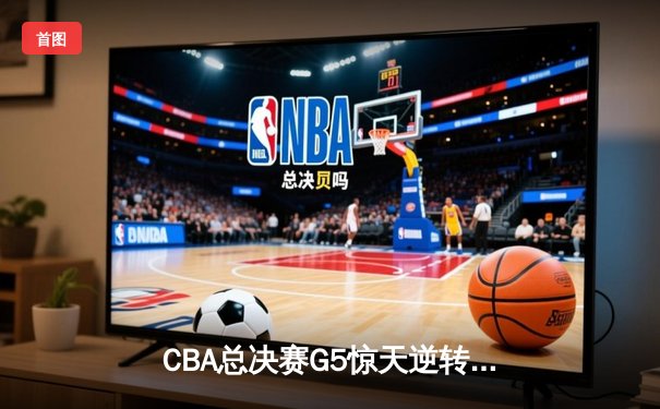 CBA总决赛G5惊天逆转！辽宁本钢加时险胜浙江广厦夺队史第三冠