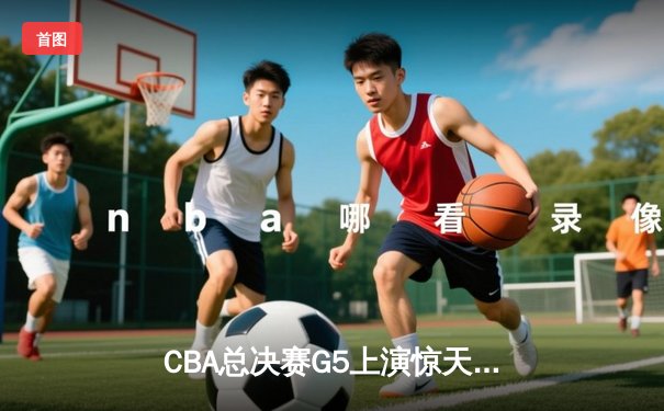 CBA总决赛G5上演惊天逆转 辽宁本钢加时险胜广东宏远夺队史第三冠