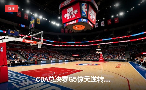 CBA总决赛G5惊天逆转！辽宁男篮加时险胜广东夺队史第三冠