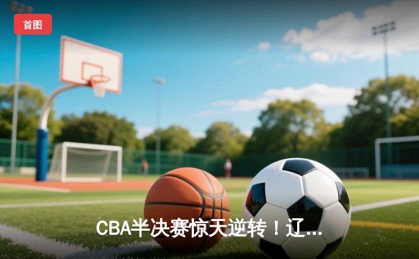 CBA半决赛惊天逆转！辽宁本钢加时险胜广东宏远，赵继伟砍下35分创生涯新高
