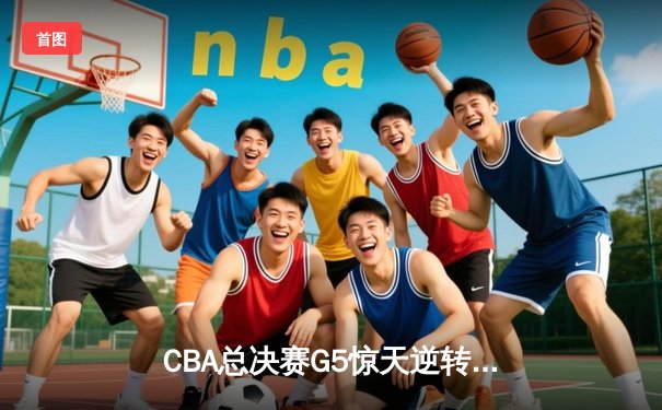CBA总决赛G5惊天逆转！辽宁男篮加时险胜广东夺队史第三冠